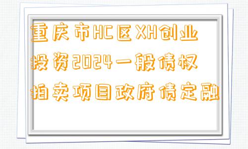 重庆市HC区XH创业投资2024一般债权拍卖项目政府债定融