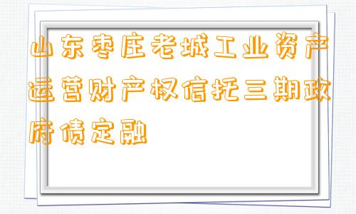 山东枣庄老城工业资产运营财产权信托三期政府债定融