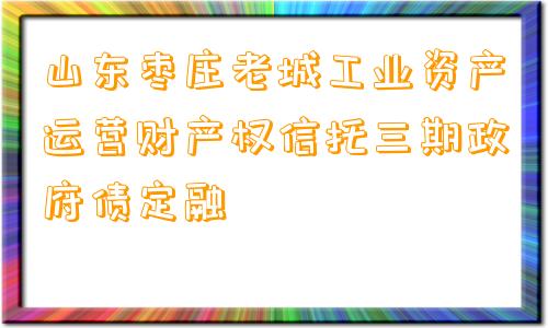 山东枣庄老城工业资产运营财产权信托三期政府债定融