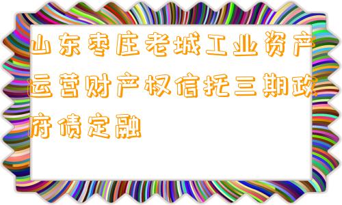 山东枣庄老城工业资产运营财产权信托三期政府债定融