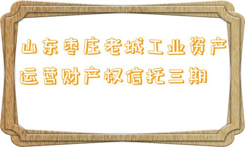 山东枣庄老城工业资产运营财产权信托三期