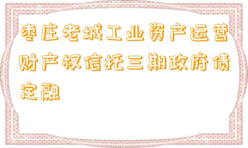 枣庄老城工业资产运营财产权信托三期政府债定融