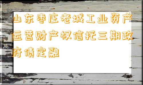 山东枣庄老城工业资产运营财产权信托三期政府债定融